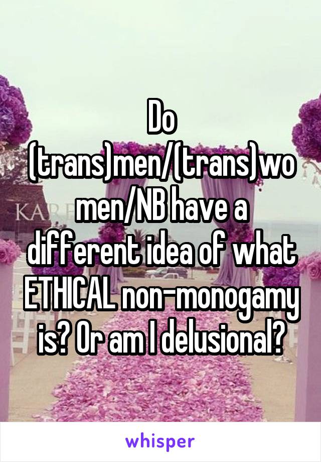 Do (trans)men/(trans)women/NB have a different idea of what ETHICAL non-monogamy is? Or am I delusional?