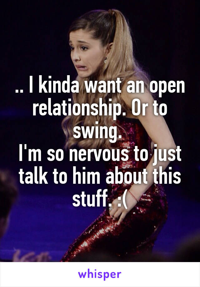 .. I kinda want an open relationship. Or to swing. 
I'm so nervous to just talk to him about this stuff. :(