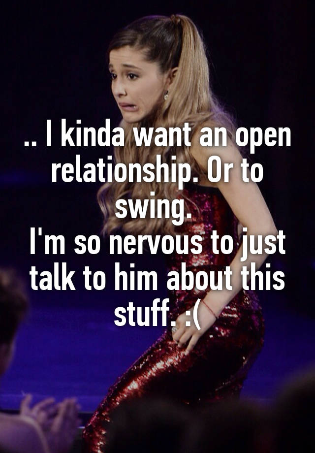 .. I kinda want an open relationship. Or to swing. 
I'm so nervous to just talk to him about this stuff. :(