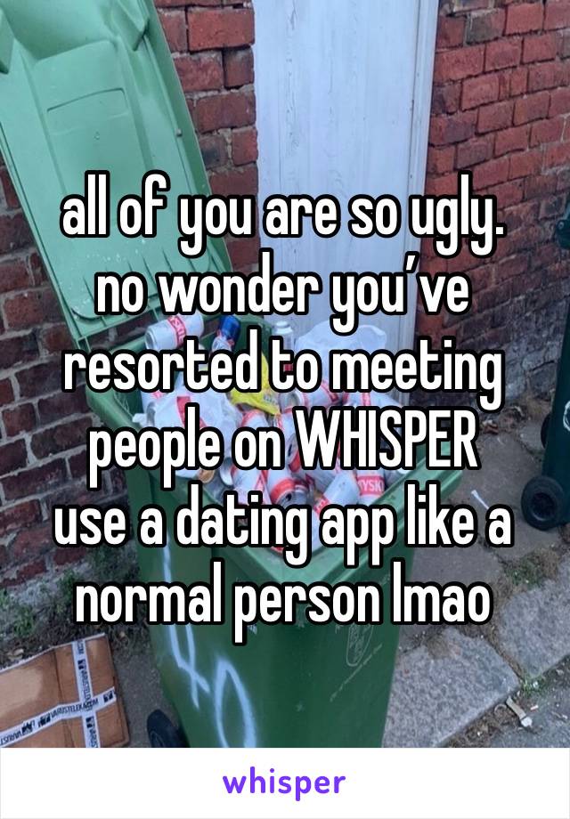 all of you are so ugly.
no wonder you’ve resorted to meeting people on WHISPER
use a dating app like a normal person lmao