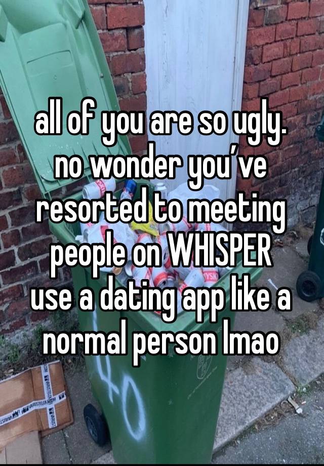 all of you are so ugly.
no wonder you’ve resorted to meeting people on WHISPER
use a dating app like a normal person lmao