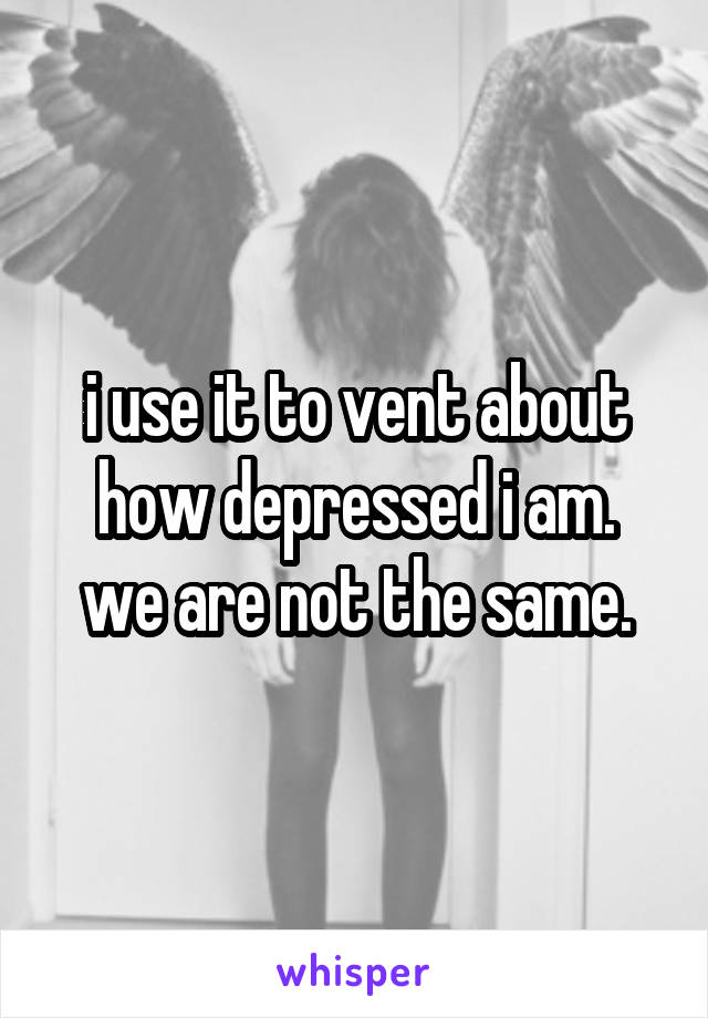 i use it to vent about how depressed i am.
we are not the same.