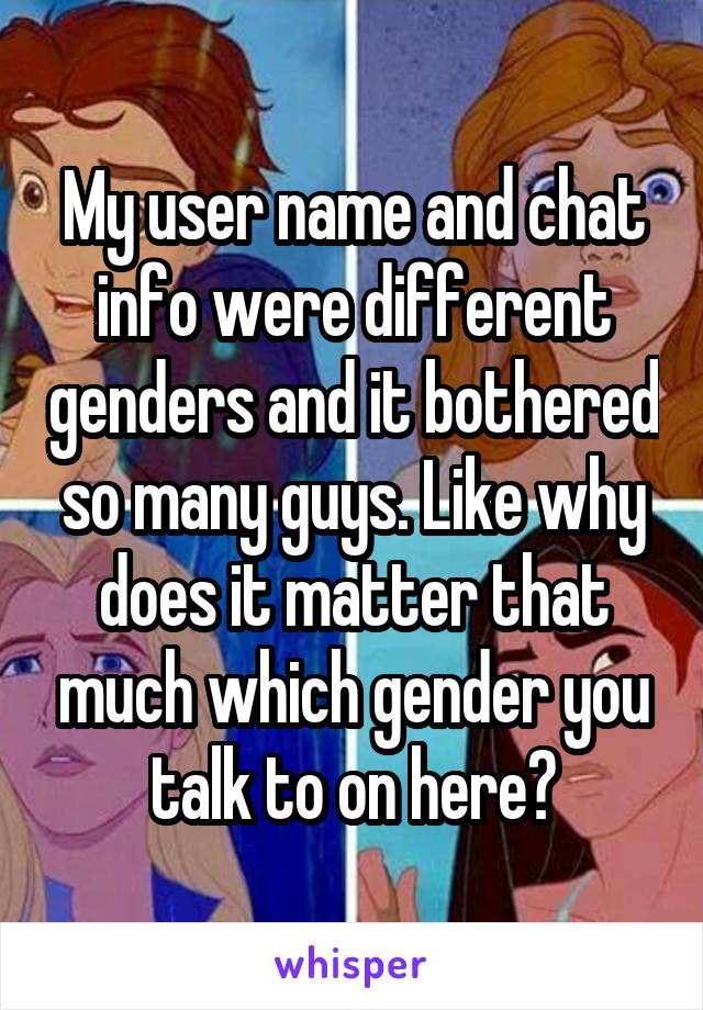 My user name and chat info were different genders and it bothered so many guys. Like why does it matter that much which gender you talk to on here?