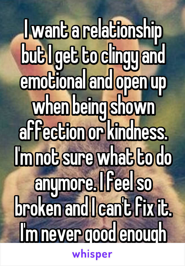 I want a relationship but I get to clingy and emotional and open up when being shown affection or kindness. I'm not sure what to do anymore. I feel so broken and I can't fix it. I'm never good enough