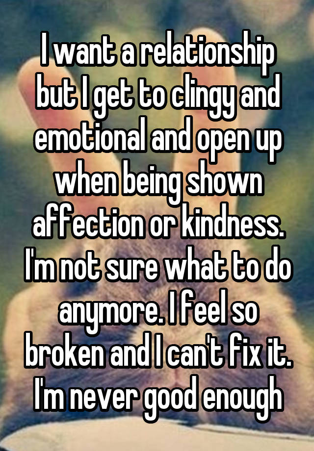 I want a relationship but I get to clingy and emotional and open up when being shown affection or kindness. I'm not sure what to do anymore. I feel so broken and I can't fix it. I'm never good enough