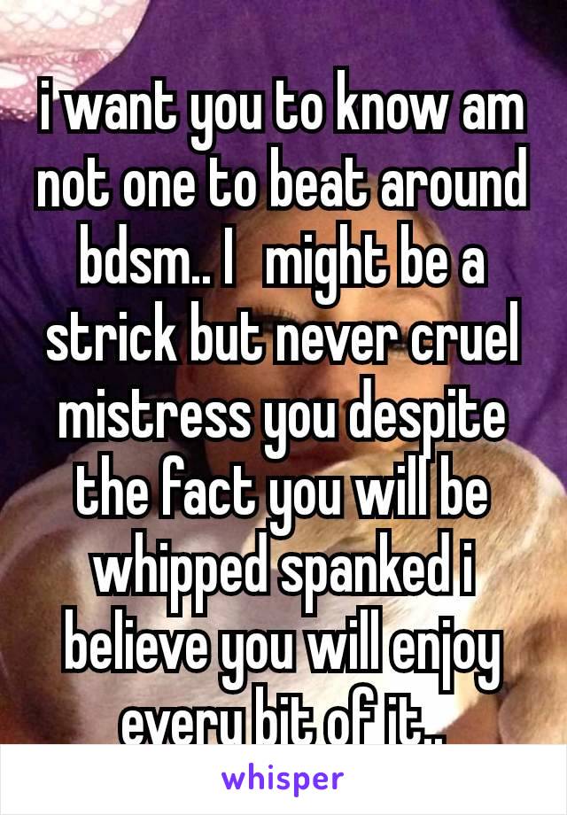 i want you to know am not one to beat around bdsm.. I  might be a strick but never cruel mistress you despite the fact you will be whipped spanked i believe you will enjoy every bit of it..