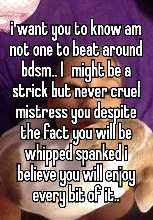 i want you to know am not one to beat around bdsm.. I  might be a strick but never cruel mistress you despite the fact you will be whipped spanked i believe you will enjoy every bit of it..