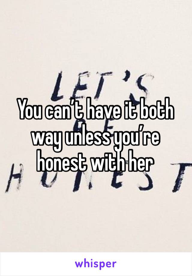 You can’t have it both way unless you’re honest with her 