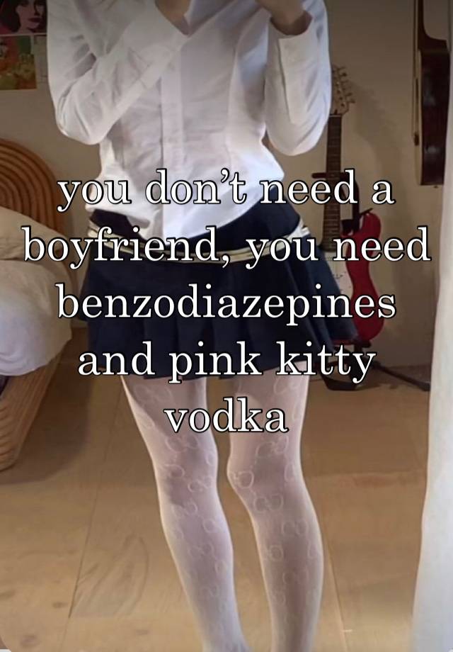 you don’t need a boyfriend, you need benzodiazepines and pink kitty vodka