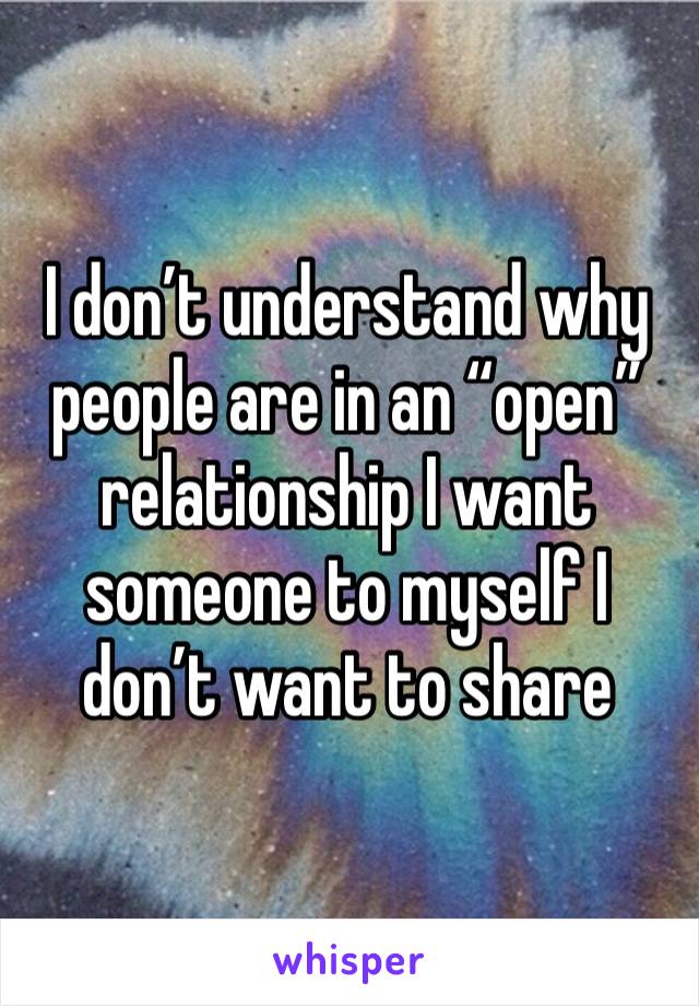 I don’t understand why people are in an “open” relationship I want someone to myself I don’t want to share 