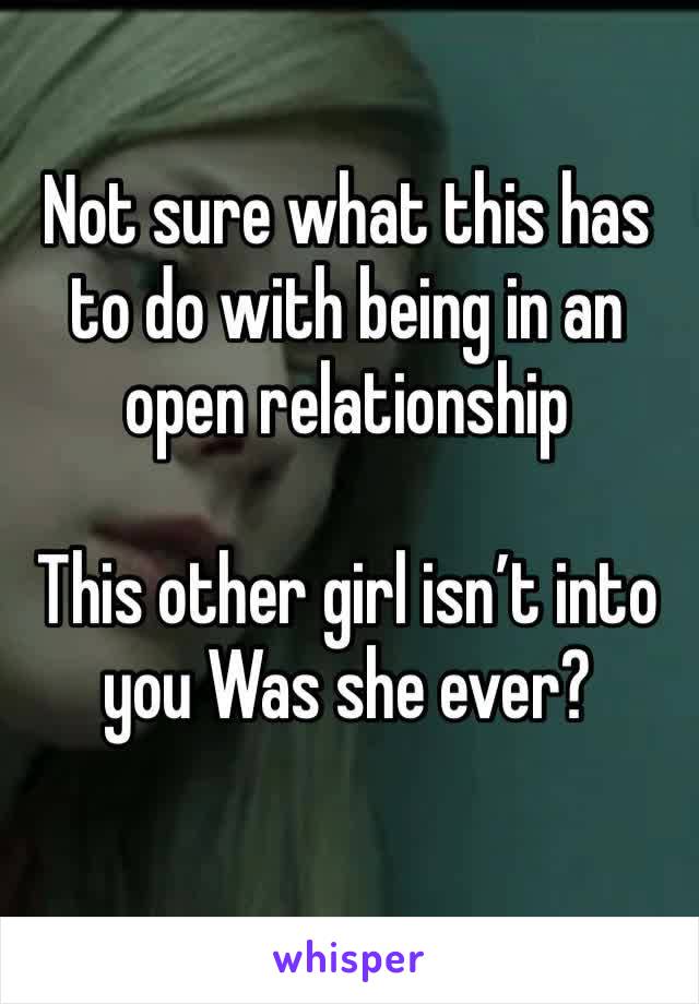 Not sure what this has to do with being in an open relationship 

This other girl isn’t into you Was she ever?