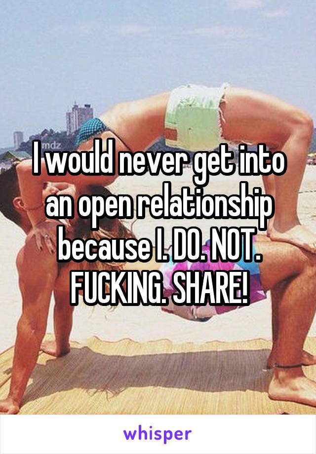 I would never get into an open relationship because I. DO. NOT. FUCKING. SHARE!