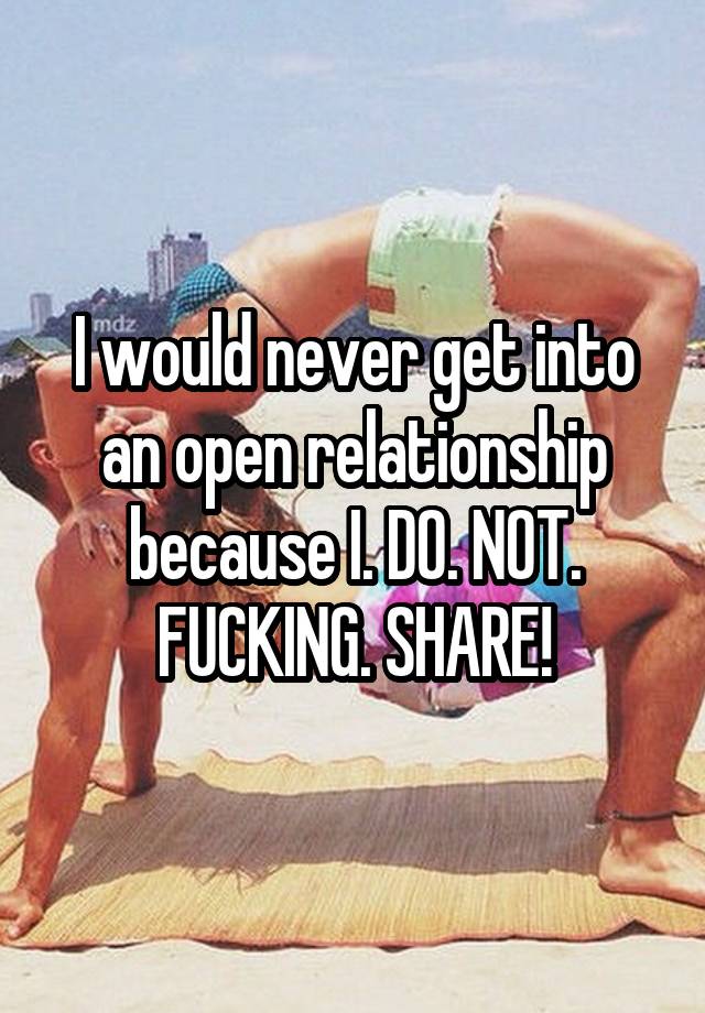 I would never get into an open relationship because I. DO. NOT. FUCKING. SHARE!