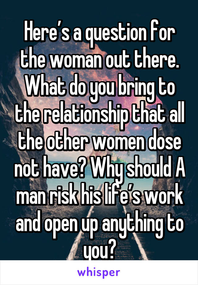 Here’s a question for the woman out there. What do you bring to the relationship that all the other women dose not have? Why should A man risk his life’s work and open up anything to you?