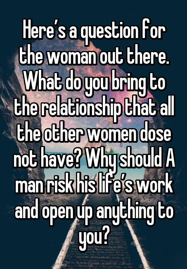 Here’s a question for the woman out there. What do you bring to the relationship that all the other women dose not have? Why should A man risk his life’s work and open up anything to you?