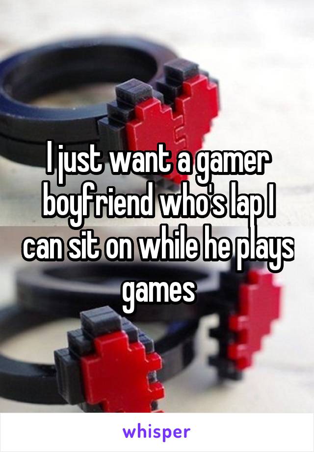 I just want a gamer boyfriend who's lap I can sit on while he plays games