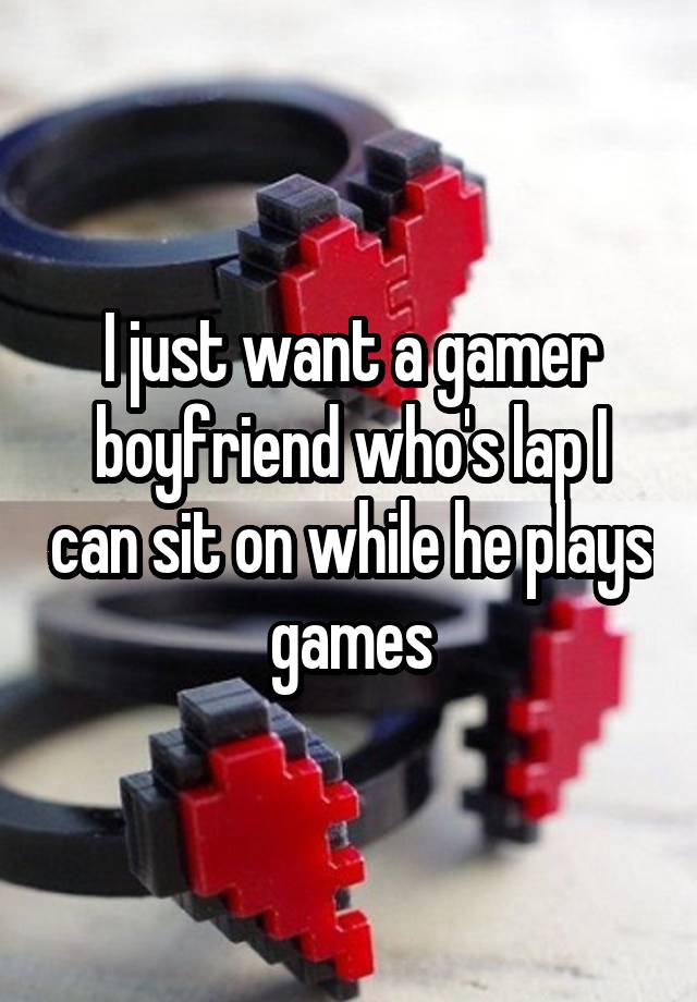 I just want a gamer boyfriend who's lap I can sit on while he plays games