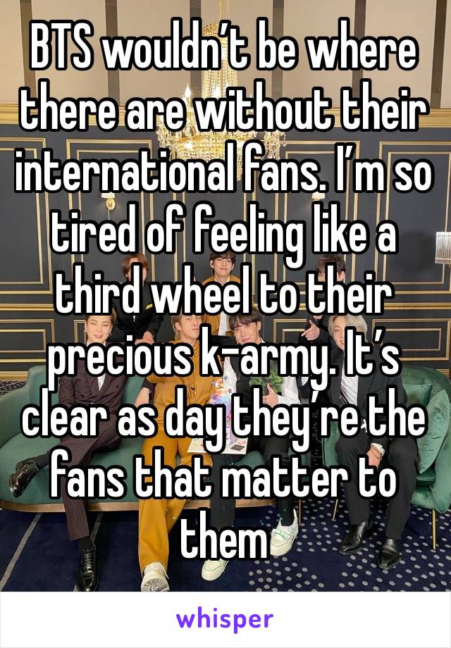 BTS wouldn’t be where there are without their international fans. I’m so tired of feeling like a third wheel to their precious k-army. It’s clear as day they’re the fans that matter to them