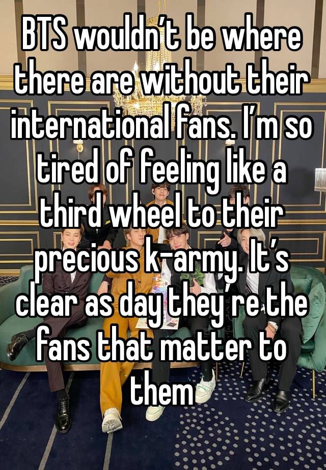 BTS wouldn’t be where there are without their international fans. I’m so tired of feeling like a third wheel to their precious k-army. It’s clear as day they’re the fans that matter to them