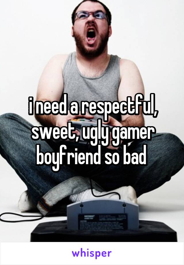 i need a respectful, sweet, ugly gamer boyfriend so bad 