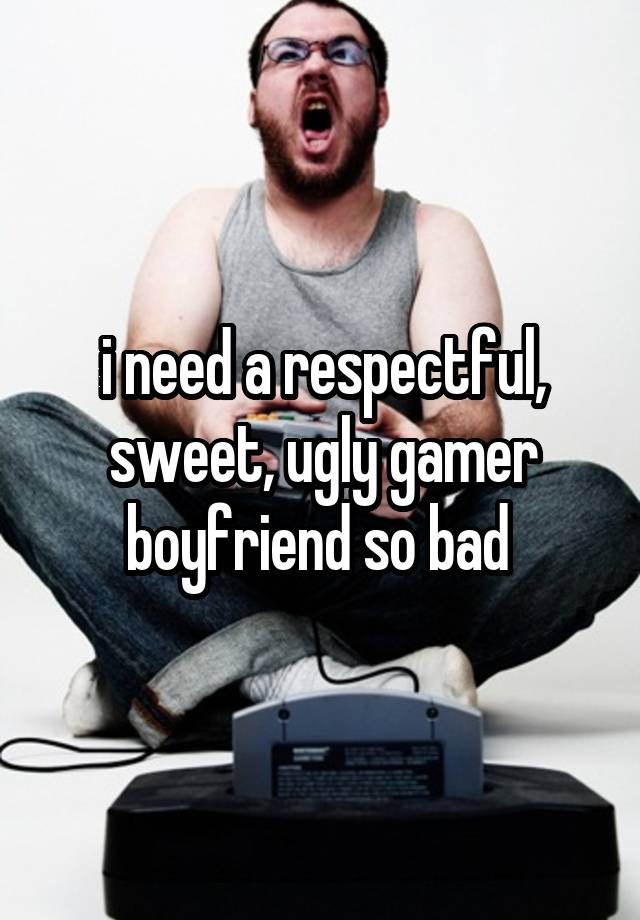 i need a respectful, sweet, ugly gamer boyfriend so bad 