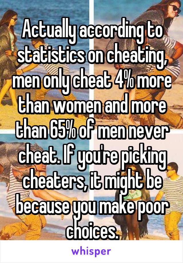 Actually according to statistics on cheating, men only cheat 4% more than women and more than 65% of men never cheat. If you're picking cheaters, it might be because you make poor choices.