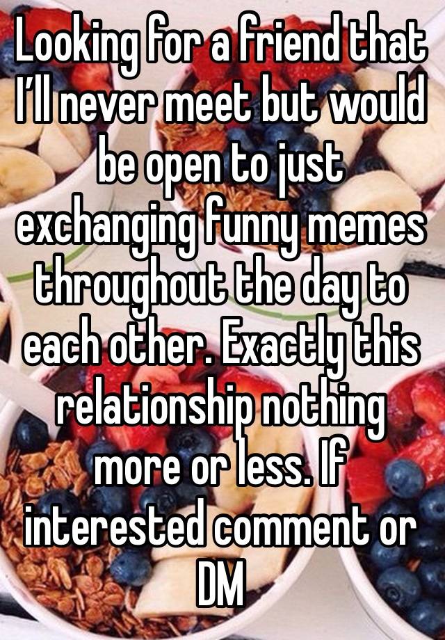 Looking for a friend that I’ll never meet but would be open to just exchanging funny memes throughout the day to each other. Exactly this relationship nothing more or less. If interested comment or DM