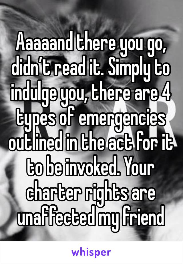 Aaaaand there you go, didn’t read it. Simply to indulge you, there are 4 types of emergencies outlined in the act for it to be invoked. Your charter rights are unaffected my friend