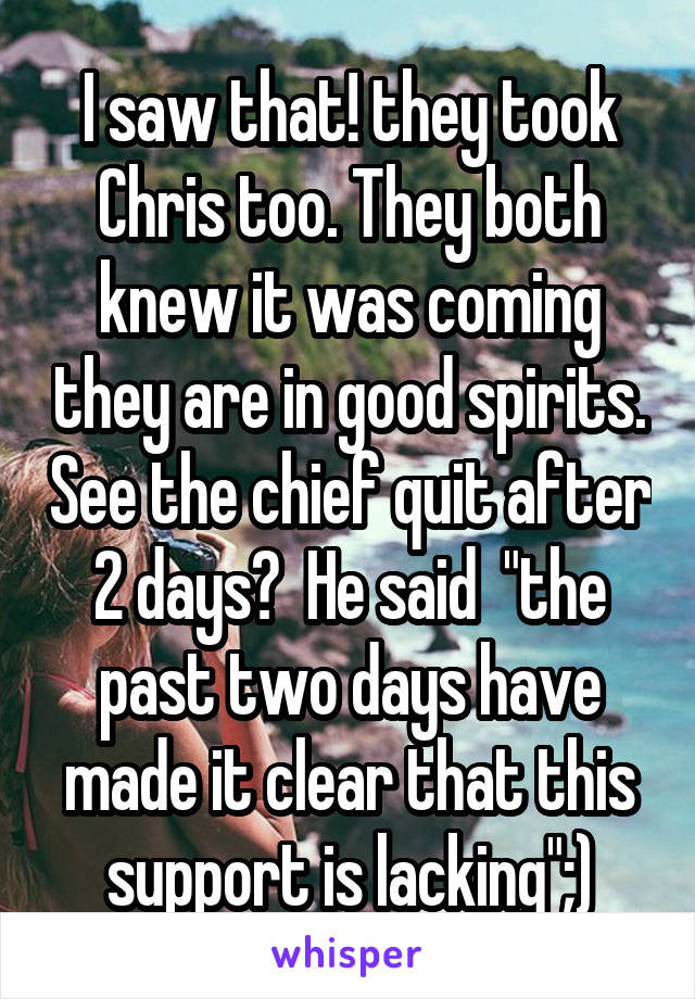 I saw that! they took Chris too. They both knew it was coming they are in good spirits. See the chief quit after 2 days?  He said  "the past two days have made it clear that this support is lacking";)