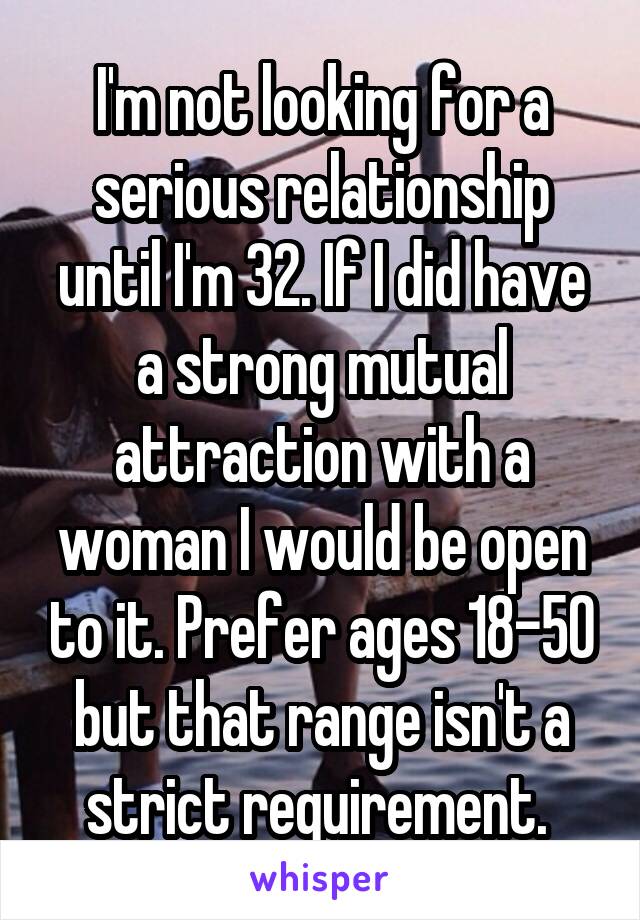 I'm not looking for a serious relationship until I'm 32. If I did have a strong mutual attraction with a woman I would be open to it. Prefer ages 18-50 but that range isn't a strict requirement. 