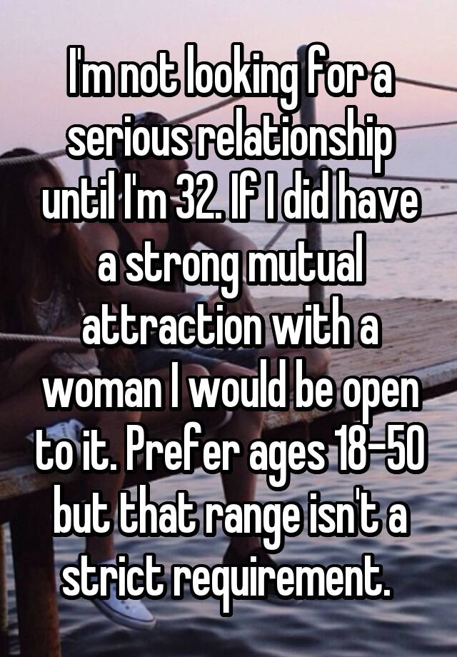 I'm not looking for a serious relationship until I'm 32. If I did have a strong mutual attraction with a woman I would be open to it. Prefer ages 18-50 but that range isn't a strict requirement. 