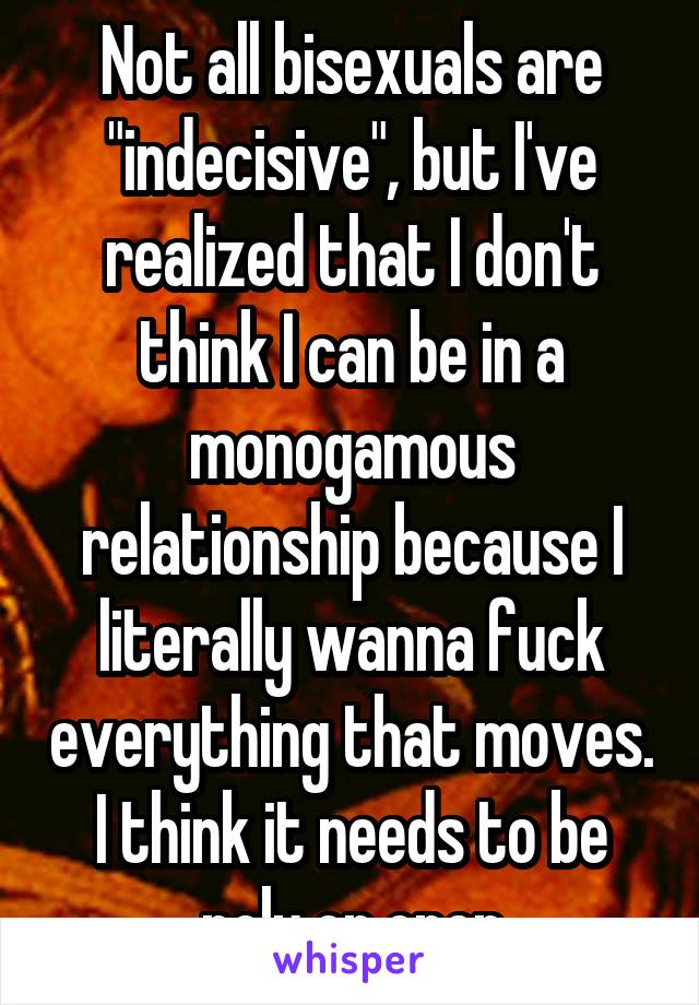 Not all bisexuals are "indecisive", but I've realized that I don't think I can be in a monogamous relationship because I literally wanna fuck everything that moves. I think it needs to be poly or open