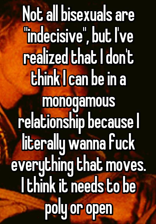 Not all bisexuals are "indecisive", but I've realized that I don't think I can be in a monogamous relationship because I literally wanna fuck everything that moves. I think it needs to be poly or open