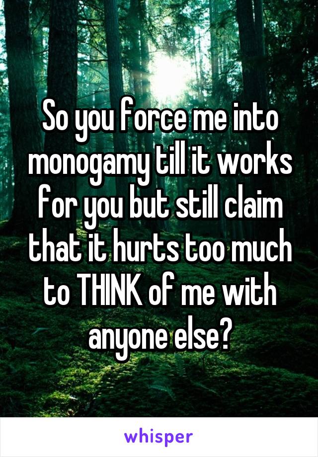 So you force me into monogamy till it works for you but still claim that it hurts too much to THINK of me with anyone else?