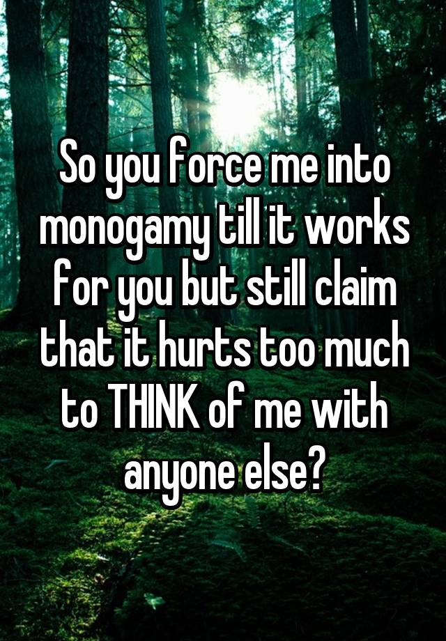 So you force me into monogamy till it works for you but still claim that it hurts too much to THINK of me with anyone else?