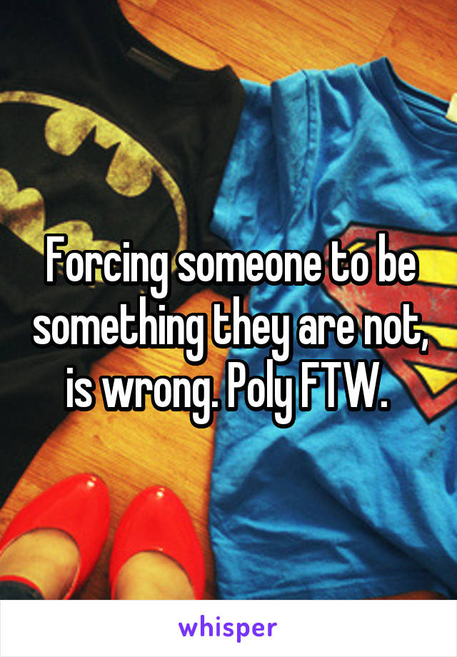 Forcing someone to be something they are not, is wrong. Poly FTW. 