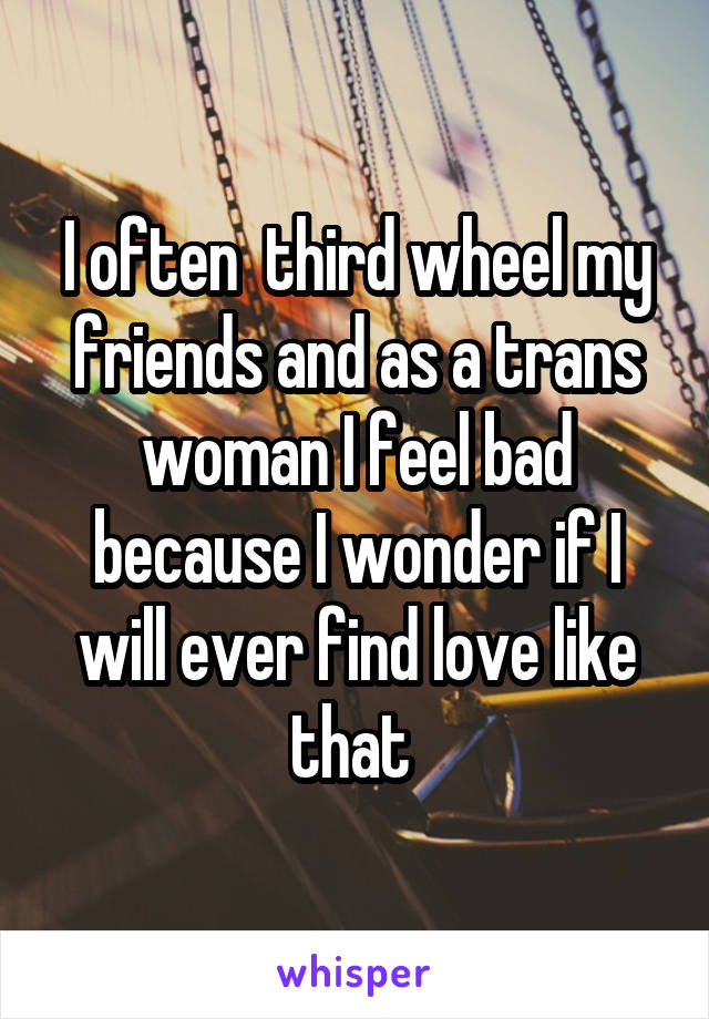  I often  third wheel my friends and as a trans woman I feel bad because I wonder if I will ever find love like that 