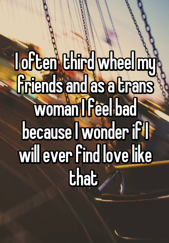  I often  third wheel my friends and as a trans woman I feel bad because I wonder if I will ever find love like that 