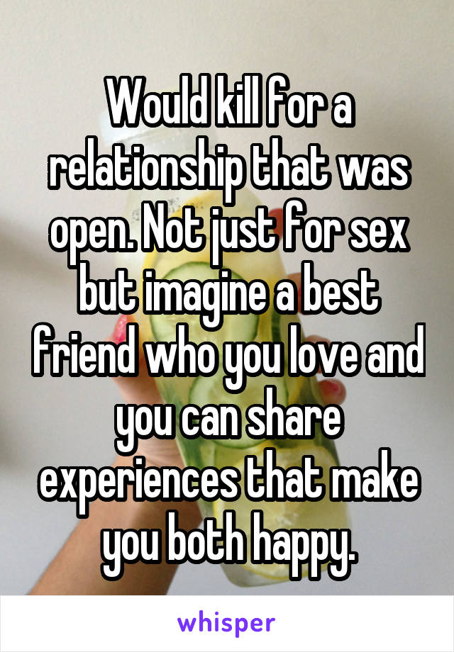 Would kill for a relationship that was open. Not just for sex but imagine a best friend who you love and you can share experiences that make you both happy.