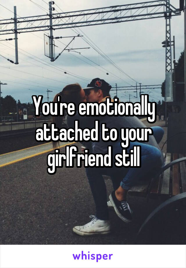 You're emotionally attached to your girlfriend still