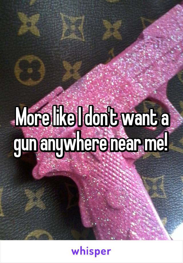 More like I don't want a gun anywhere near me! 