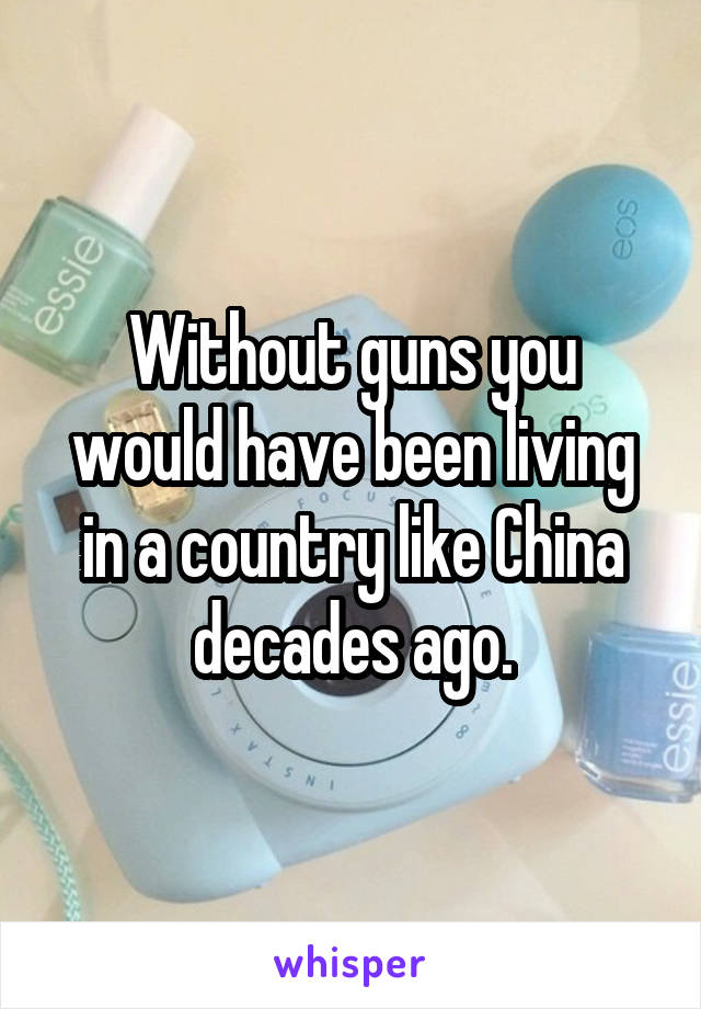 Without guns you would have been living in a country like China decades ago.