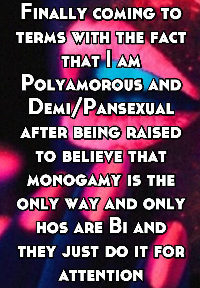 Finally coming to terms with the fact that I am Polyamorous and Demi/Pansexual after being raised to believe that monogamy is the only way and only hos are Bi and they just do it for attention