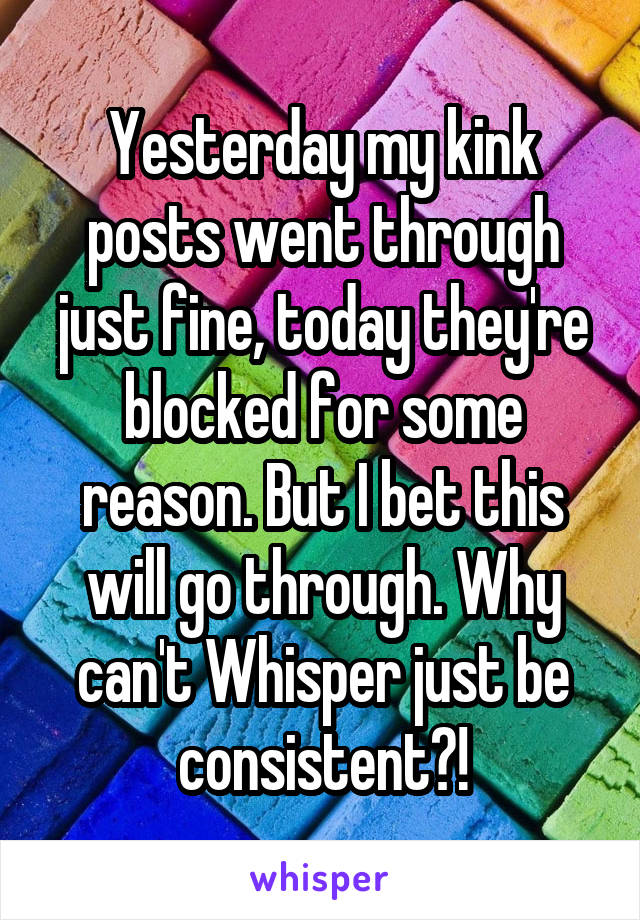 Yesterday my kink posts went through just fine, today they're blocked for some reason. But I bet this will go through. Why can't Whisper just be consistent?!