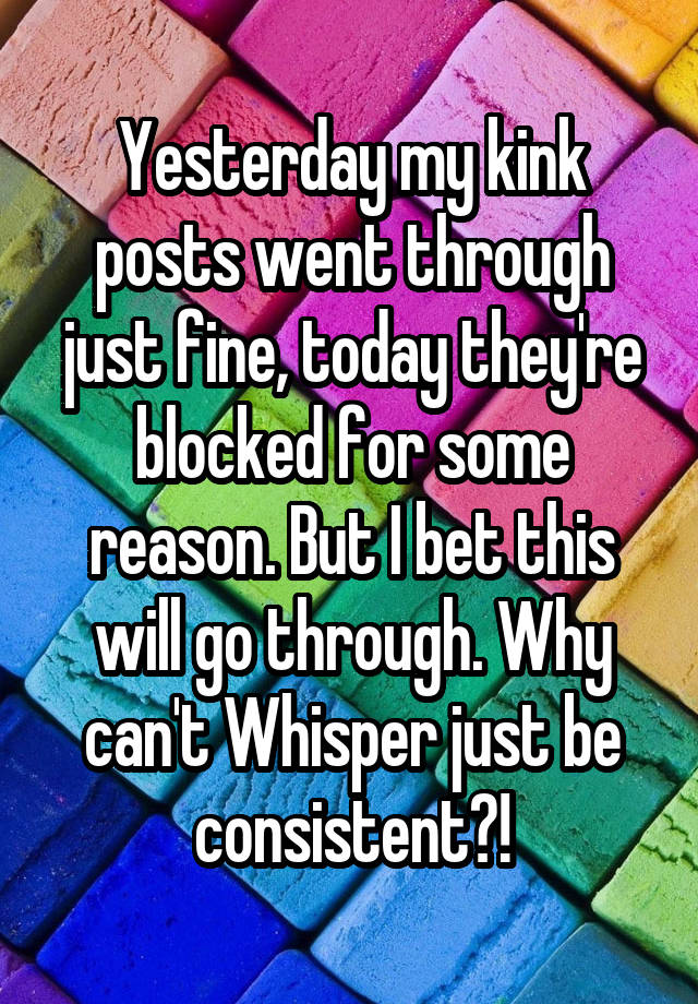 Yesterday my kink posts went through just fine, today they're blocked for some reason. But I bet this will go through. Why can't Whisper just be consistent?!