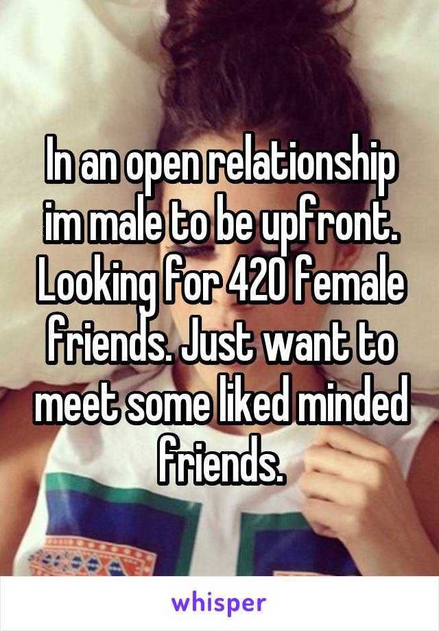 In an open relationship im male to be upfront. Looking for 420 female friends. Just want to meet some liked minded friends.