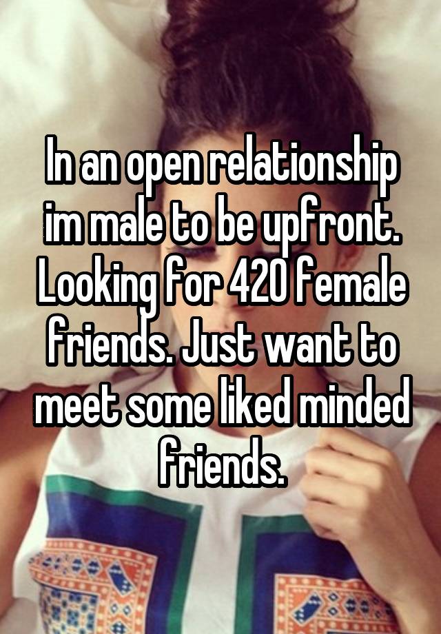 In an open relationship im male to be upfront. Looking for 420 female friends. Just want to meet some liked minded friends.