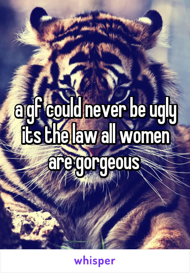 a gf could never be ugly its the law all women are gorgeous 