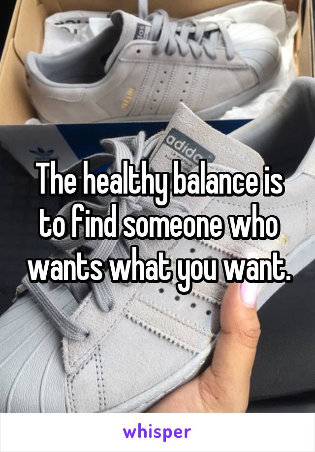 The healthy balance is to find someone who wants what you want.