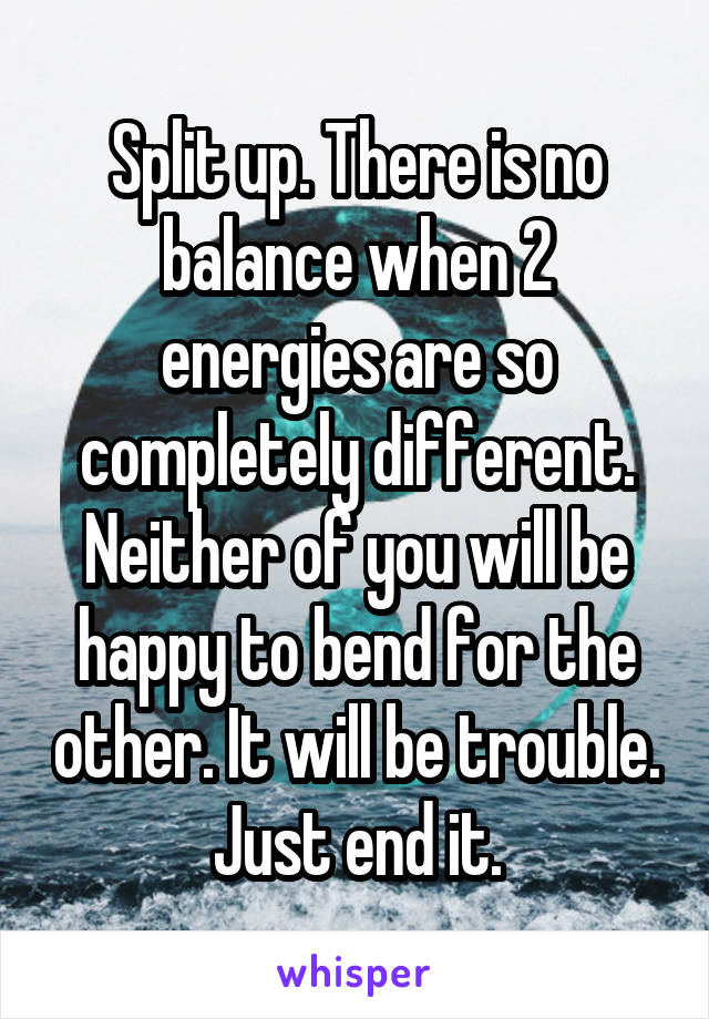 Split up. There is no balance when 2 energies are so completely different. Neither of you will be happy to bend for the other. It will be trouble. Just end it.